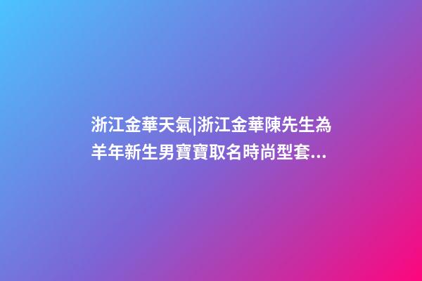 浙江金華天氣|浙江金華陳先生為羊年新生男寶寶取名時尚型套餐-第1張-公司起名-玄機派